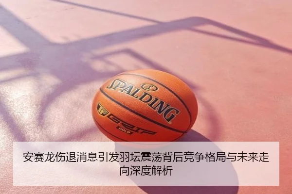 安赛龙伤退消息引发羽坛震荡背后竞争格局与未来走向深度解析
