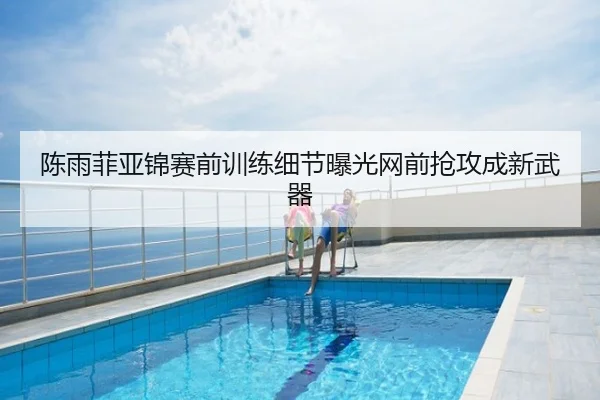 陈雨菲亚锦赛前训练细节曝光网前抢攻成新武器