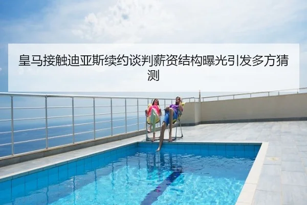 皇马接触迪亚斯续约谈判薪资结构曝光引发多方猜测