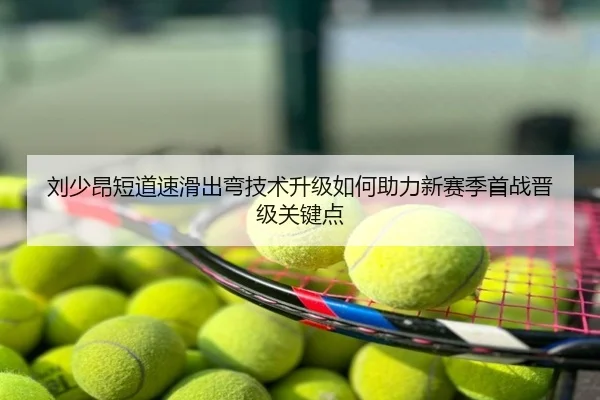 刘少昂短道速滑出弯技术升级如何助力新赛季首战晋级关键点