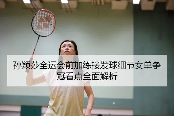 孙颖莎全运会前加练接发球细节女单争冠看点全面解析